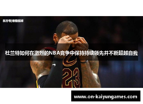 杜兰特如何在激烈的NBA竞争中保持持续领先并不断超越自我