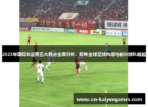 2023年国际友谊赛五大看点全面分析，聚焦全球足球热潮与新兴球队崛起