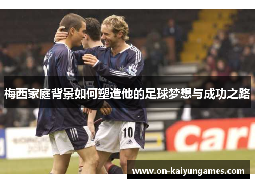 梅西家庭背景如何塑造他的足球梦想与成功之路