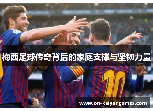 梅西足球传奇背后的家庭支撑与坚韧力量