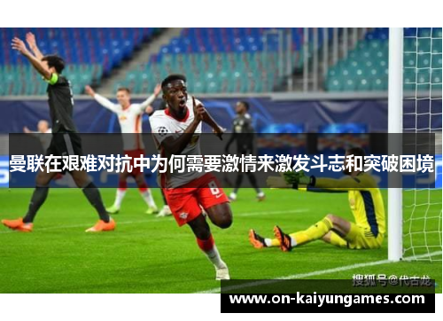 曼联在艰难对抗中为何需要激情来激发斗志和突破困境