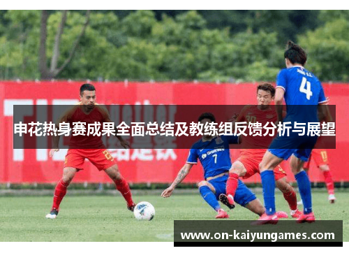 申花热身赛成果全面总结及教练组反馈分析与展望