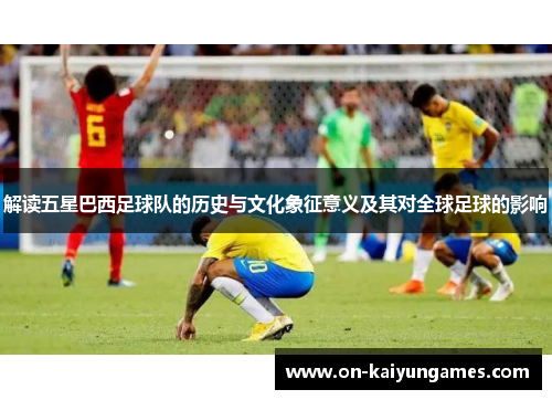 解读五星巴西足球队的历史与文化象征意义及其对全球足球的影响