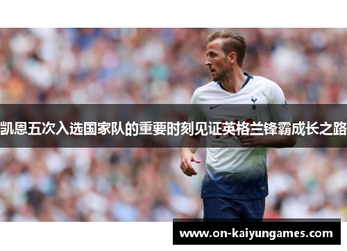 凯恩五次入选国家队的重要时刻见证英格兰锋霸成长之路 凯恩五次入选国家队的重要时刻见证英格兰锋霸成长之路