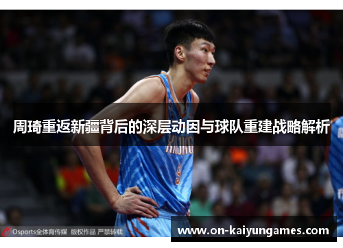 周琦重返新疆背后的深层动因与球队重建战略解析 周琦重返新疆背后的深层动因与球队重建战略解析