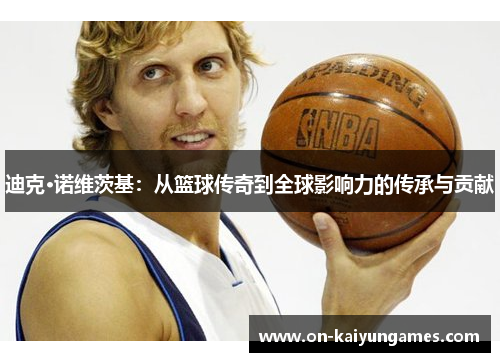 迪克·诺维茨基:从篮球传奇到全球影响力的传承与贡献 迪克·诺维茨基:从篮球传奇到全球影响力的传承与贡献