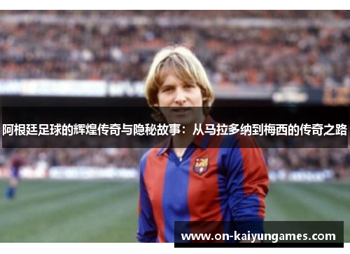 阿根廷足球的辉煌传奇与隐秘故事：从马拉多纳到梅西的传奇之路