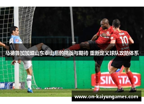 马德鲁加加盟山东泰山后的挑战与期待 重新定义球队攻防体系